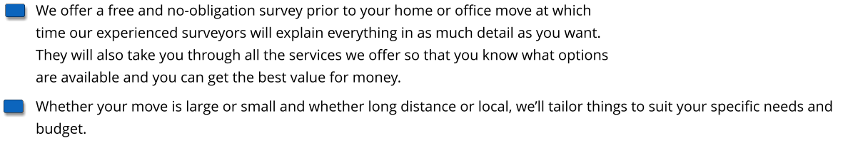 We offer a free and no-obligation survey prior to your home or office move at which time our experienced surveyors will explain everything in as much detail as you want. They will also take you through all the services we offer so that you know what options are available and you can get the best value for money. Whether your move is large or small and whether long distance or local, we’ll tailor things to suit your specific needs and budget.